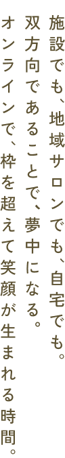 オンラインで、枠を超えて笑顔が生まれる時間。双方向であることで、夢中になる。施設でも、地域サロンでも、自宅でも。